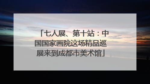 七人展、第十站：中国国家画院这场精品巡展来到成都市美术馆